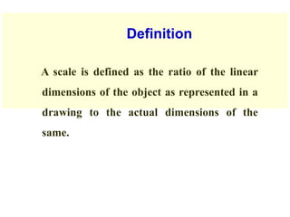 Definition
A scale is defined as the ratio of the linear
dimensions of the object as represented in a
drawing to the actual dimensions of the
same.
 