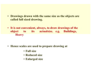 • Drawings drawn with the same size as the objects are
called full sized drawing.
• It is not convenient, always, to draw drawings of the
object to its actualsize. e.g. Buildings,
Heavy
• Hence scales are used to prepare drawing at
• Full size
• Reduced size
• Enlarged size
 