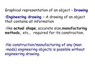 Graphical representation of an object – Drawing
•Engineering drawing – A drawing of an object
that contains all information
-like actual shape, accurate size,manufacturing
methods, etc., required for its construction.
-No construction/manufacturing of any (man
-made) engineering objects is possible without
engineering drawing.
 