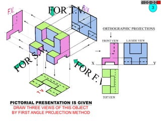 FOR T.V.
ORTHOGRAPHIC PROJECTIONS
X Y
FRONT VIEW
TOP VIEW
L.H.SIDE VIEW
3
PICTORIAL PRESENTATION IS GIVEN
DRAW THREE VIEWS OF THIS OBJECT
BY FIRST ANGLE PROJECTION METHOD
 