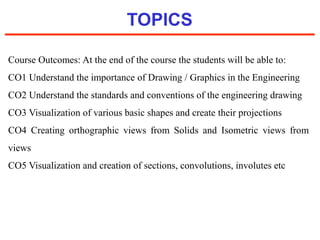 TOPICS
Course Outcomes: At the end of the course the students will be able to:
CO1 Understand the importance of Drawing / Graphics in the Engineering
CO2 Understand the standards and conventions of the engineering drawing
CO3 Visualization of various basic shapes and create their projections
CO4 Creating orthographic views from Solids and Isometric views from
views
CO5 Visualization and creation of sections, convolutions, involutes etc
 