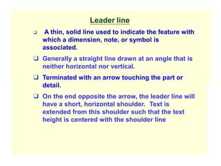 Leader line
❑ A thin, solid line used to indicate the feature with
which a dimension, note, or symbol is
associated.
❑ Generally a straight line drawn at an angle that is
neither horizontal nor vertical.
❑ Terminated with an arrow touching the part or
detail.
❑ On the end opposite the arrow, the leader line will
have a short, horizontal shoulder. Text is
extended from this shoulder such that the text
height is centered with the shoulder line
 