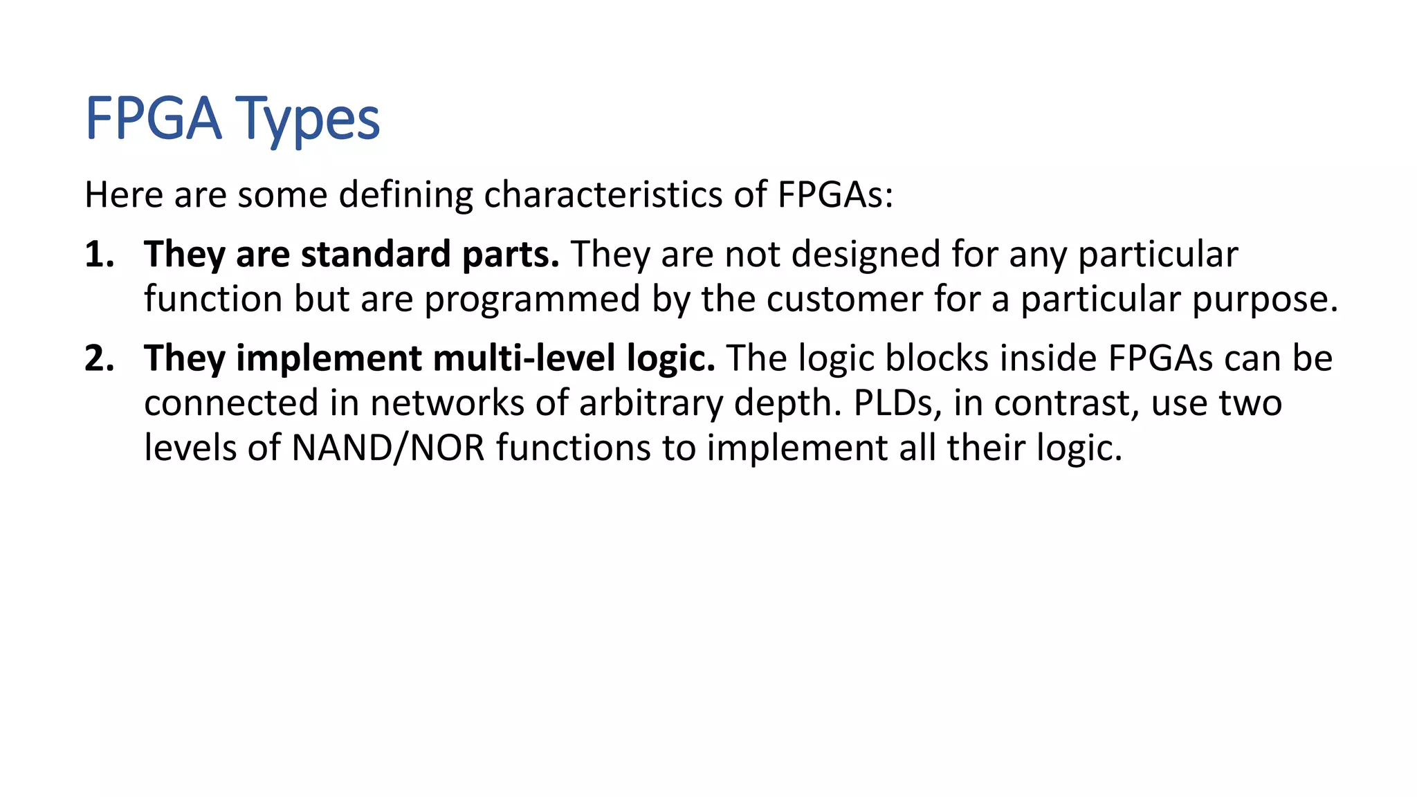 FPGA Types
Here are some defining characteristics of FPGAs:
1. They are standard parts. They are not designed for any particular
function but are programmed by the customer for a particular purpose.
2. They implement multi-level logic. The logic blocks inside FPGAs can be
connected in networks of arbitrary depth. PLDs, in contrast, use two
levels of NAND/NOR functions to implement all their logic.
 