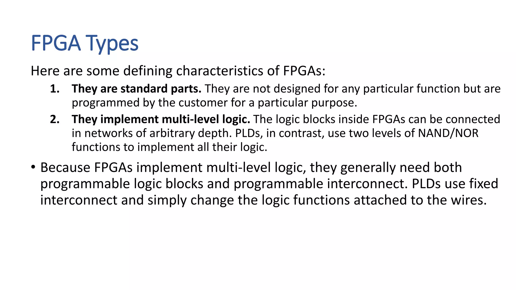 FPGA Types
Here are some defining characteristics of FPGAs:
1. They are standard parts. They are not designed for any particular function but are
programmed by the customer for a particular purpose.
2. They implement multi-level logic. The logic blocks inside FPGAs can be connected
in networks of arbitrary depth. PLDs, in contrast, use two levels of NAND/NOR
functions to implement all their logic.
• Because FPGAs implement multi-level logic, they generally need both
programmable logic blocks and programmable interconnect. PLDs use fixed
interconnect and simply change the logic functions attached to the wires.
 