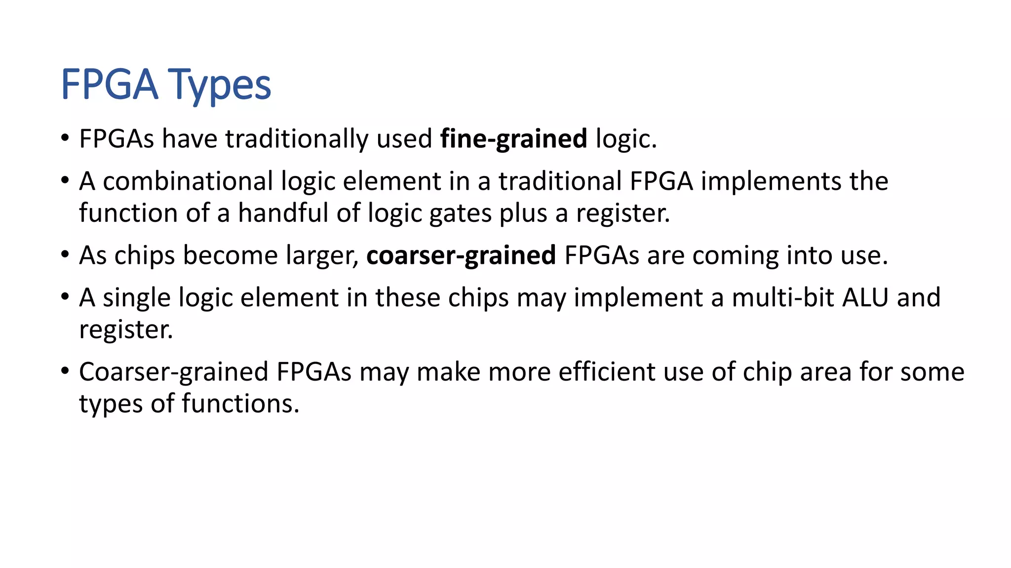 FPGA Types
• FPGAs have traditionally used fine-grained logic.
• A combinational logic element in a traditional FPGA implements the
function of a handful of logic gates plus a register.
• As chips become larger, coarser-grained FPGAs are coming into use.
• A single logic element in these chips may implement a multi-bit ALU and
register.
• Coarser-grained FPGAs may make more efficient use of chip area for some
types of functions.
 