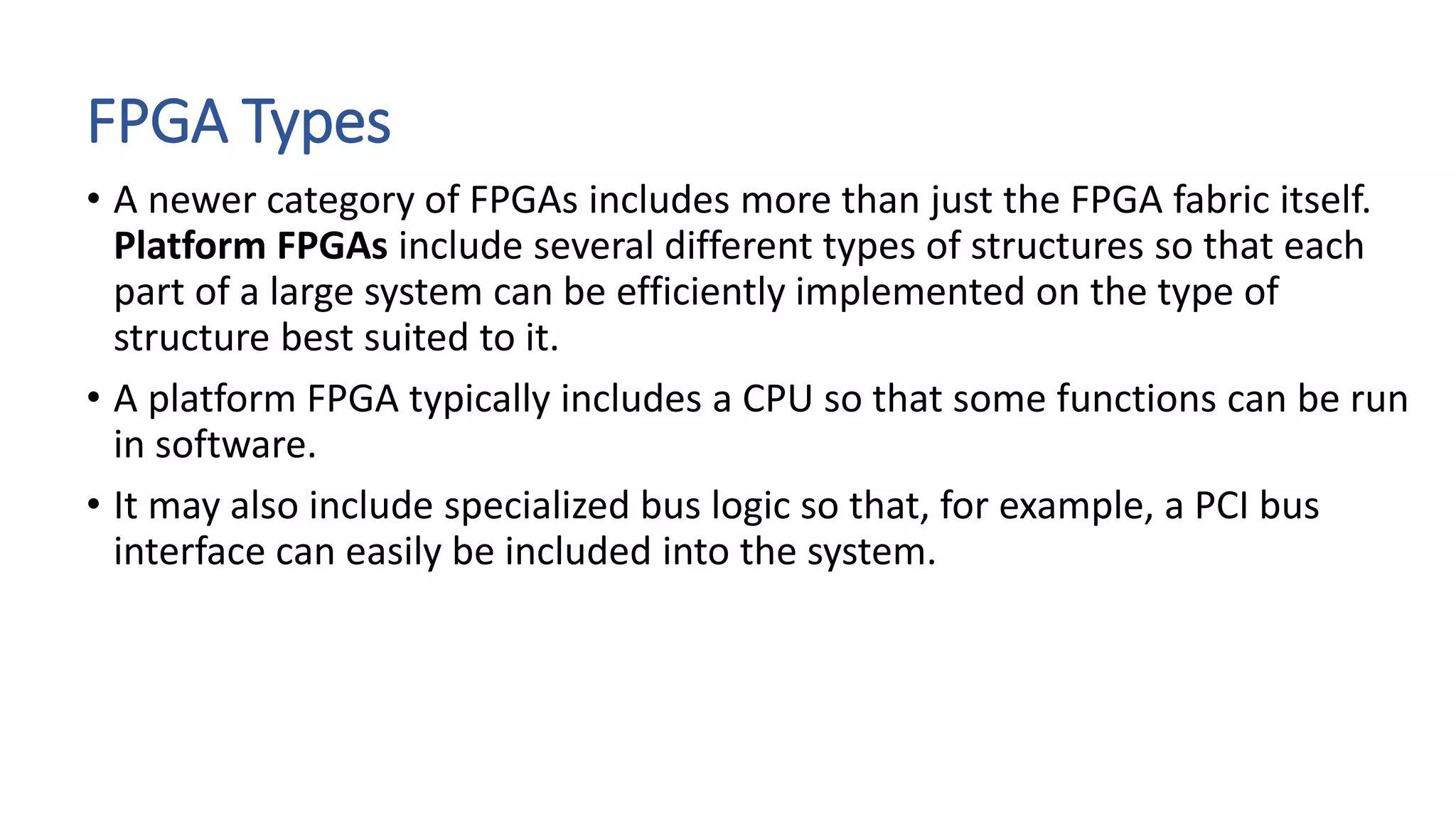 FPGA Types
• A newer category of FPGAs includes more than just the FPGA fabric itself.
Platform FPGAs include several different types of structures so that each
part of a large system can be efficiently implemented on the type of
structure best suited to it.
• A platform FPGA typically includes a CPU so that some functions can be run
in software.
• It may also include specialized bus logic so that, for example, a PCI bus
interface can easily be included into the system.
 