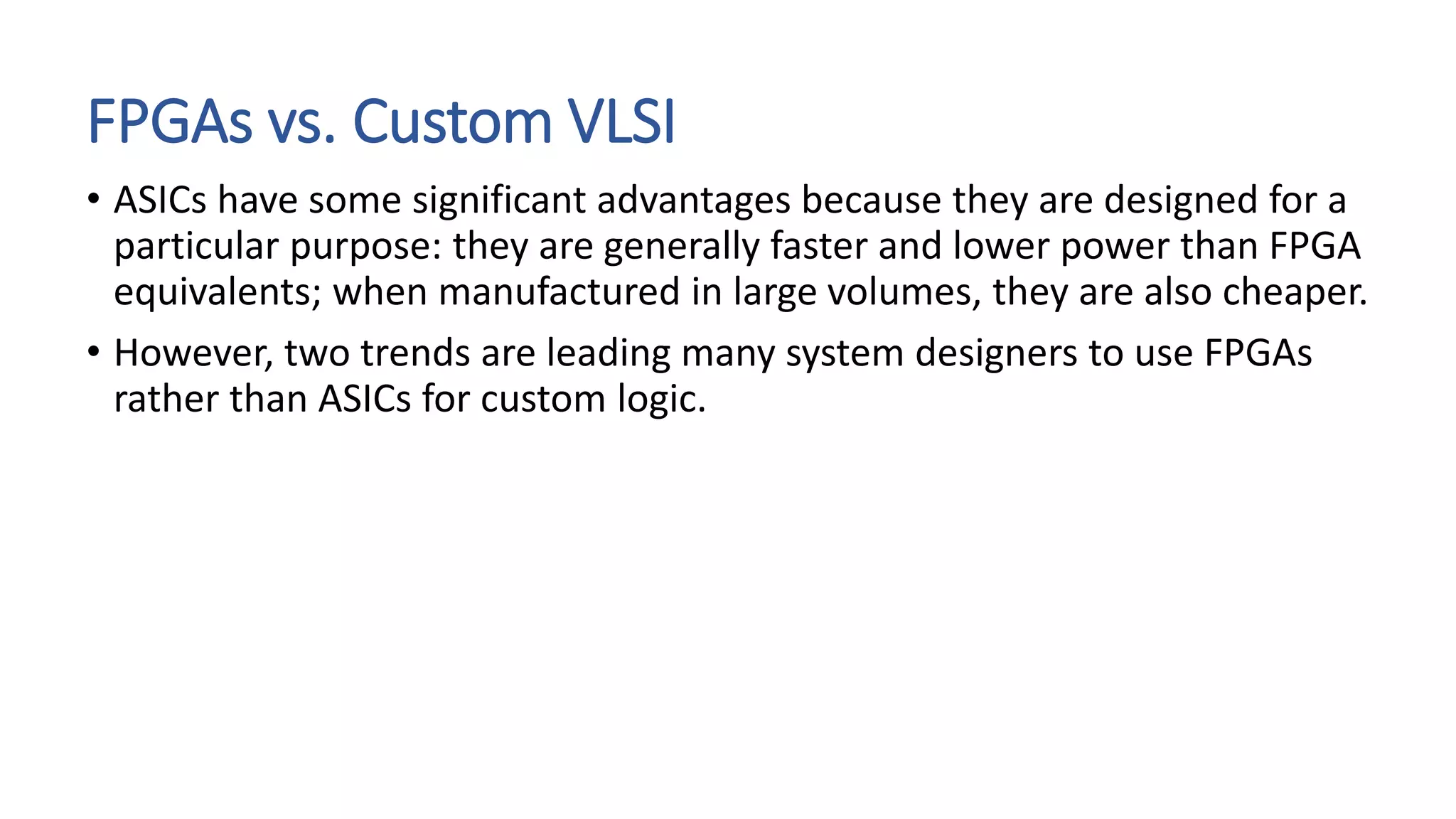 FPGAs vs. Custom VLSI
• ASICs have some significant advantages because they are designed for a
particular purpose: they are generally faster and lower power than FPGA
equivalents; when manufactured in large volumes, they are also cheaper.
• However, two trends are leading many system designers to use FPGAs
rather than ASICs for custom logic.
 