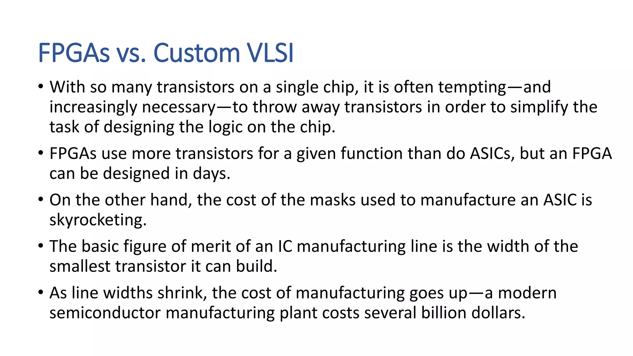 FPGAs vs. Custom VLSI
• With so many transistors on a single chip, it is often tempting—and
increasingly necessary—to throw away transistors in order to simplify the
task of designing the logic on the chip.
• FPGAs use more transistors for a given function than do ASICs, but an FPGA
can be designed in days.
• On the other hand, the cost of the masks used to manufacture an ASIC is
skyrocketing.
• The basic figure of merit of an IC manufacturing line is the width of the
smallest transistor it can build.
• As line widths shrink, the cost of manufacturing goes up—a modern
semiconductor manufacturing plant costs several billion dollars.
 