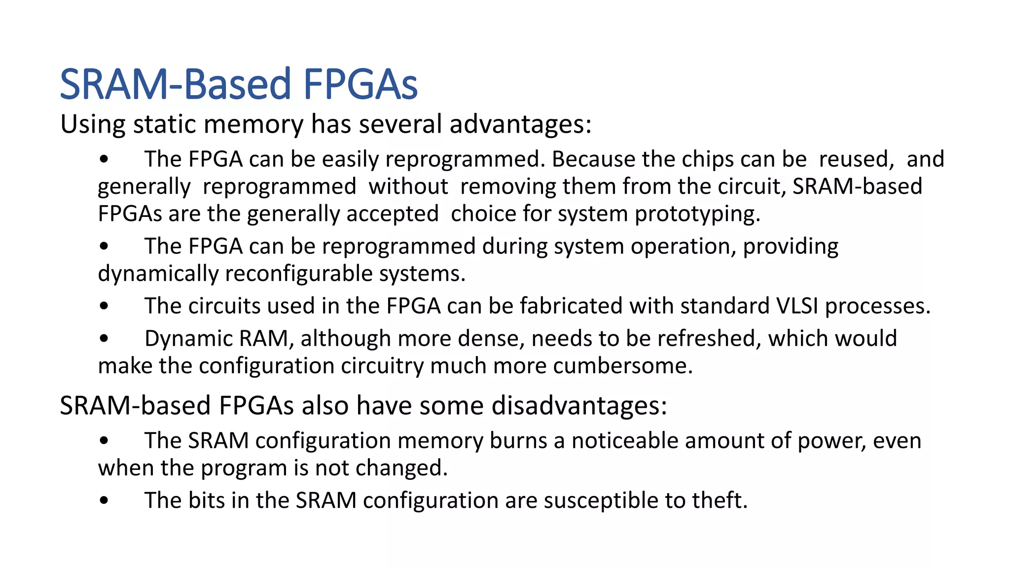 SRAM-Based FPGAs
Using static memory has several advantages:
• The FPGA can be easily reprogrammed. Because the chips can be reused, and
generally reprogrammed without removing them from the circuit, SRAM-based
FPGAs are the generally accepted choice for system prototyping.
• The FPGA can be reprogrammed during system operation, providing
dynamically reconfigurable systems.
• The circuits used in the FPGA can be fabricated with standard VLSI processes.
• Dynamic RAM, although more dense, needs to be refreshed, which would
make the configuration circuitry much more cumbersome.
SRAM-based FPGAs also have some disadvantages:
• The SRAM configuration memory burns a noticeable amount of power, even
when the program is not changed.
• The bits in the SRAM configuration are susceptible to theft.
 
