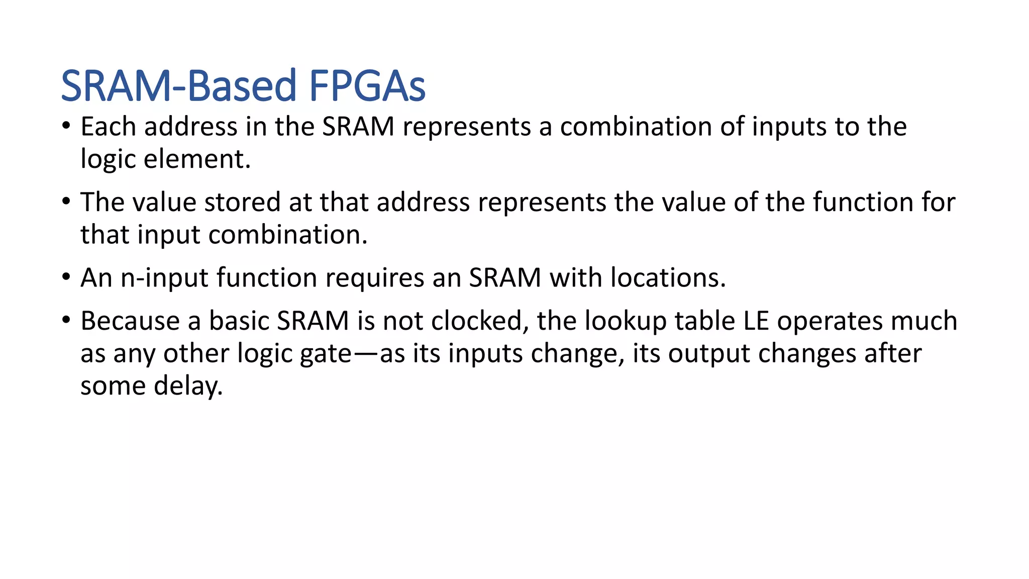 SRAM-Based FPGAs
• Each address in the SRAM represents a combination of inputs to the
logic element.
• The value stored at that address represents the value of the function for
that input combination.
• An n-input function requires an SRAM with locations.
• Because a basic SRAM is not clocked, the lookup table LE operates much
as any other logic gate—as its inputs change, its output changes after
some delay.
 