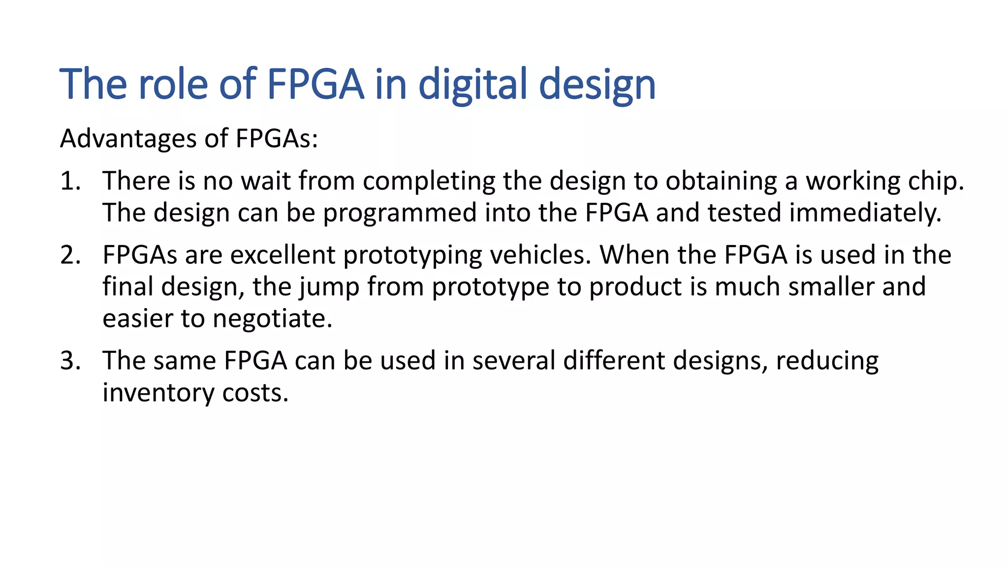 The role of FPGA in digital design
Advantages of FPGAs:
1. There is no wait from completing the design to obtaining a working chip.
The design can be programmed into the FPGA and tested immediately.
2. FPGAs are excellent prototyping vehicles. When the FPGA is used in the
final design, the jump from prototype to product is much smaller and
easier to negotiate.
3. The same FPGA can be used in several different designs, reducing
inventory costs.
 