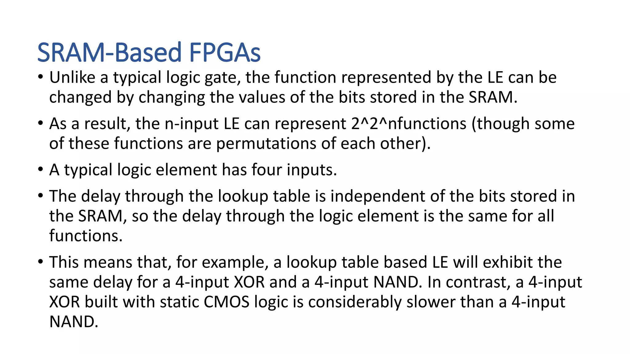 SRAM-Based FPGAs
• Unlike a typical logic gate, the function represented by the LE can be
changed by changing the values of the bits stored in the SRAM.
• As a result, the n-input LE can represent 2^2^nfunctions (though some
of these functions are permutations of each other).
• A typical logic element has four inputs.
• The delay through the lookup table is independent of the bits stored in
the SRAM, so the delay through the logic element is the same for all
functions.
• This means that, for example, a lookup table based LE will exhibit the
same delay for a 4-input XOR and a 4-input NAND. In contrast, a 4-input
XOR built with static CMOS logic is considerably slower than a 4-input
NAND.
 