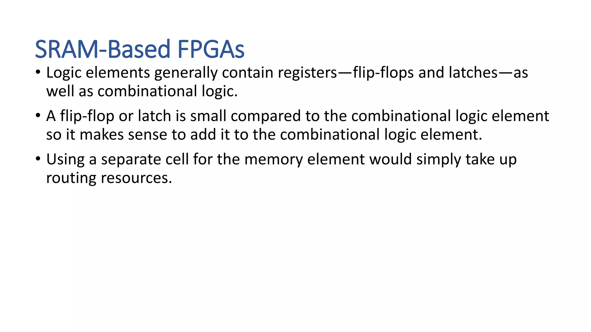 SRAM-Based FPGAs
• Logic elements generally contain registers—flip-flops and latches—as
well as combinational logic.
• A flip-flop or latch is small compared to the combinational logic element
so it makes sense to add it to the combinational logic element.
• Using a separate cell for the memory element would simply take up
routing resources.
 