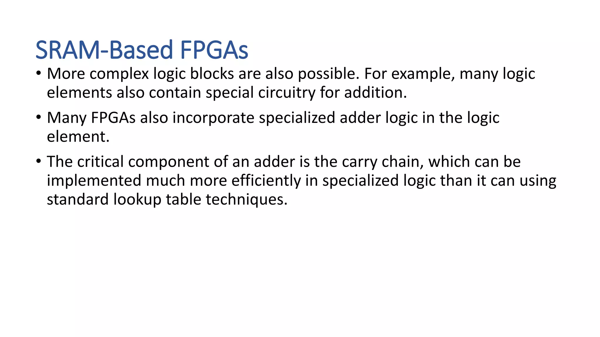 SRAM-Based FPGAs
• More complex logic blocks are also possible. For example, many logic
elements also contain special circuitry for addition.
• Many FPGAs also incorporate specialized adder logic in the logic
element.
• The critical component of an adder is the carry chain, which can be
implemented much more efficiently in specialized logic than it can using
standard lookup table techniques.
 