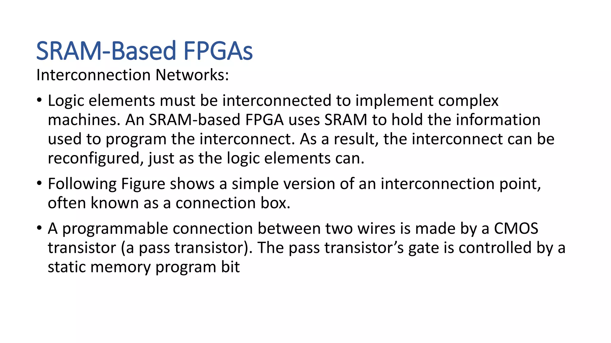SRAM-Based FPGAs
Interconnection Networks:
• Logic elements must be interconnected to implement complex
machines. An SRAM-based FPGA uses SRAM to hold the information
used to program the interconnect. As a result, the interconnect can be
reconfigured, just as the logic elements can.
• Following Figure shows a simple version of an interconnection point,
often known as a connection box.
• A programmable connection between two wires is made by a CMOS
transistor (a pass transistor). The pass transistor’s gate is controlled by a
static memory program bit
 