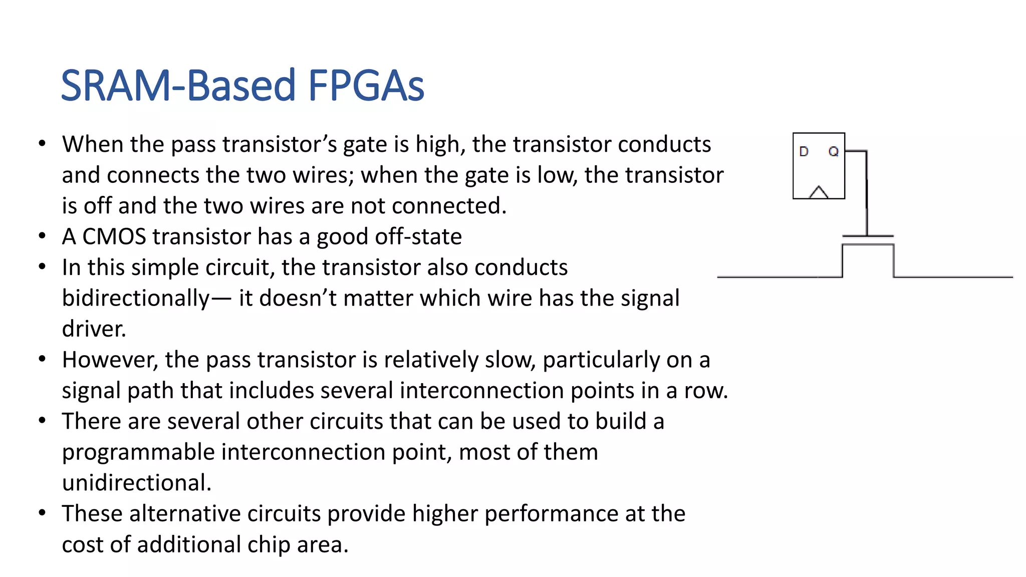 SRAM-Based FPGAs
• When the pass transistor’s gate is high, the transistor conducts
and connects the two wires; when the gate is low, the transistor
is off and the two wires are not connected.
• A CMOS transistor has a good off-state
• In this simple circuit, the transistor also conducts
bidirectionally— it doesn’t matter which wire has the signal
driver.
• However, the pass transistor is relatively slow, particularly on a
signal path that includes several interconnection points in a row.
• There are several other circuits that can be used to build a
programmable interconnection point, most of them
unidirectional.
• These alternative circuits provide higher performance at the
cost of additional chip area.
 