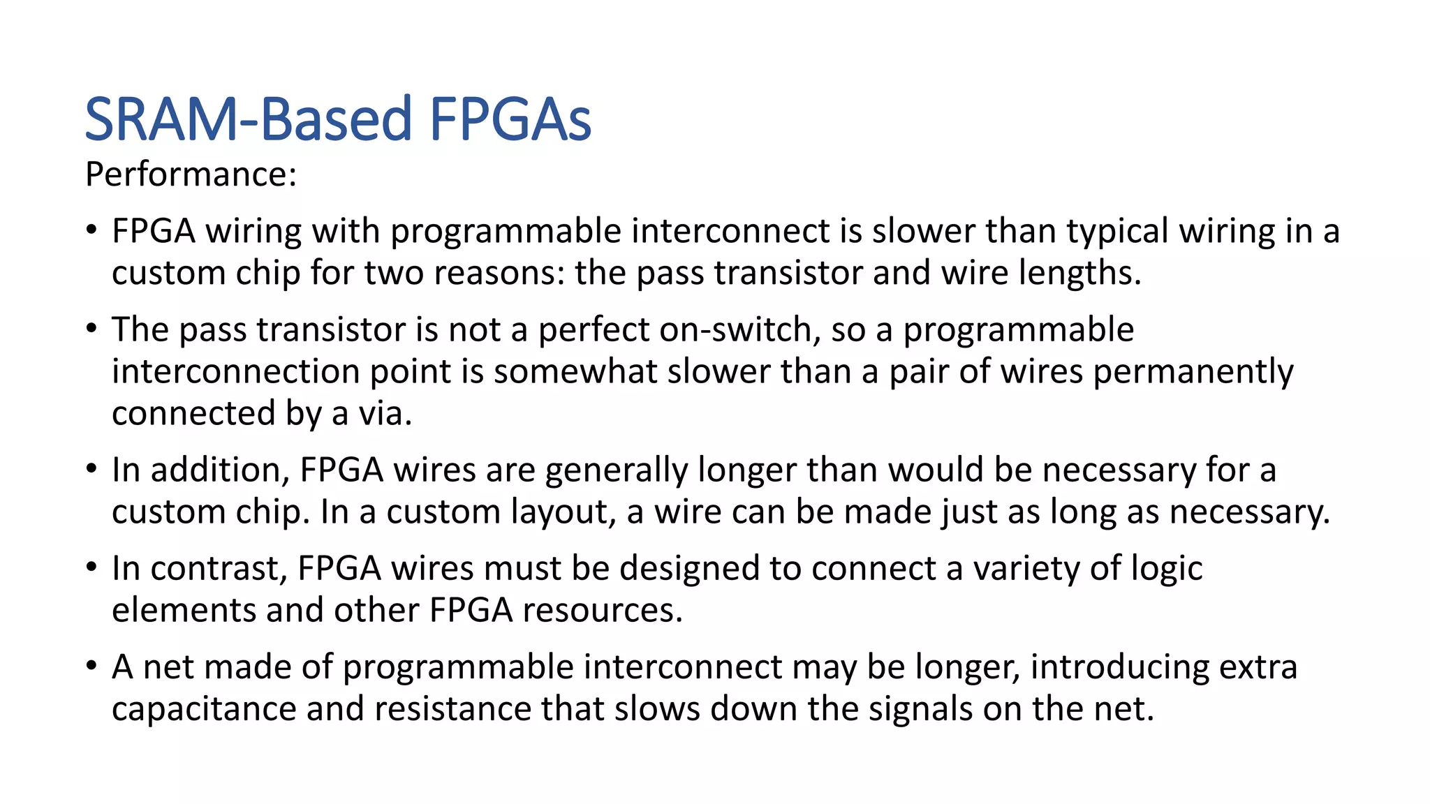 SRAM-Based FPGAs
Performance:
• FPGA wiring with programmable interconnect is slower than typical wiring in a
custom chip for two reasons: the pass transistor and wire lengths.
• The pass transistor is not a perfect on-switch, so a programmable
interconnection point is somewhat slower than a pair of wires permanently
connected by a via.
• In addition, FPGA wires are generally longer than would be necessary for a
custom chip. In a custom layout, a wire can be made just as long as necessary.
• In contrast, FPGA wires must be designed to connect a variety of logic
elements and other FPGA resources.
• A net made of programmable interconnect may be longer, introducing extra
capacitance and resistance that slows down the signals on the net.
 