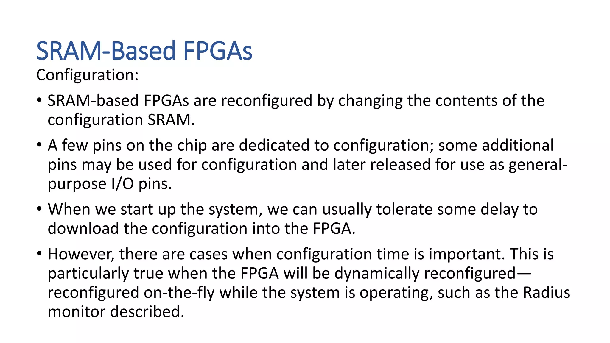 SRAM-Based FPGAs
Configuration:
• SRAM-based FPGAs are reconfigured by changing the contents of the
configuration SRAM.
• A few pins on the chip are dedicated to configuration; some additional
pins may be used for configuration and later released for use as general-
purpose I/O pins.
• When we start up the system, we can usually tolerate some delay to
download the configuration into the FPGA.
• However, there are cases when configuration time is important. This is
particularly true when the FPGA will be dynamically reconfigured—
reconfigured on-the-fly while the system is operating, such as the Radius
monitor described.
 