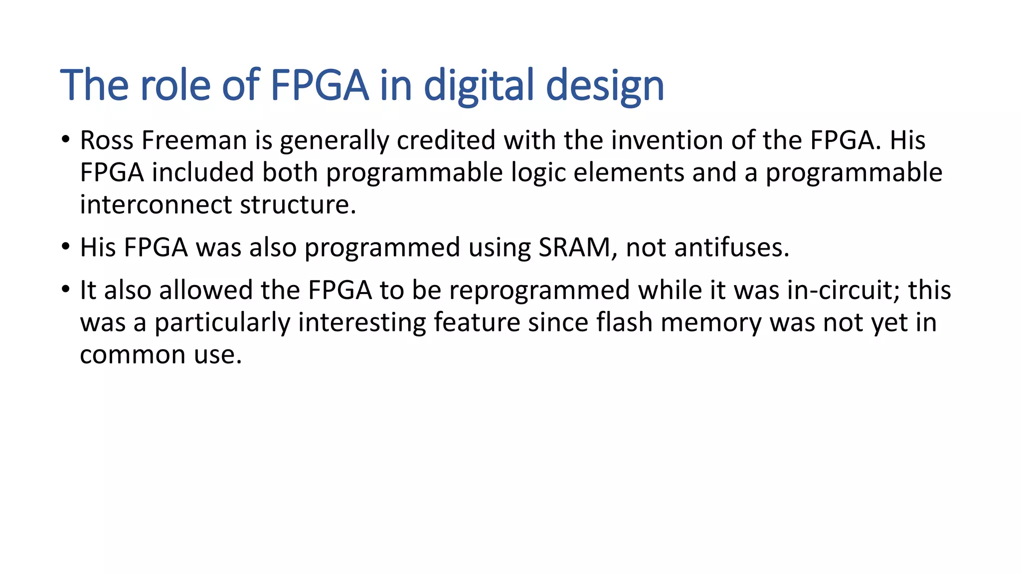 The role of FPGA in digital design
• Ross Freeman is generally credited with the invention of the FPGA. His
FPGA included both programmable logic elements and a programmable
interconnect structure.
• His FPGA was also programmed using SRAM, not antifuses.
• It also allowed the FPGA to be reprogrammed while it was in-circuit; this
was a particularly interesting feature since flash memory was not yet in
common use.
 