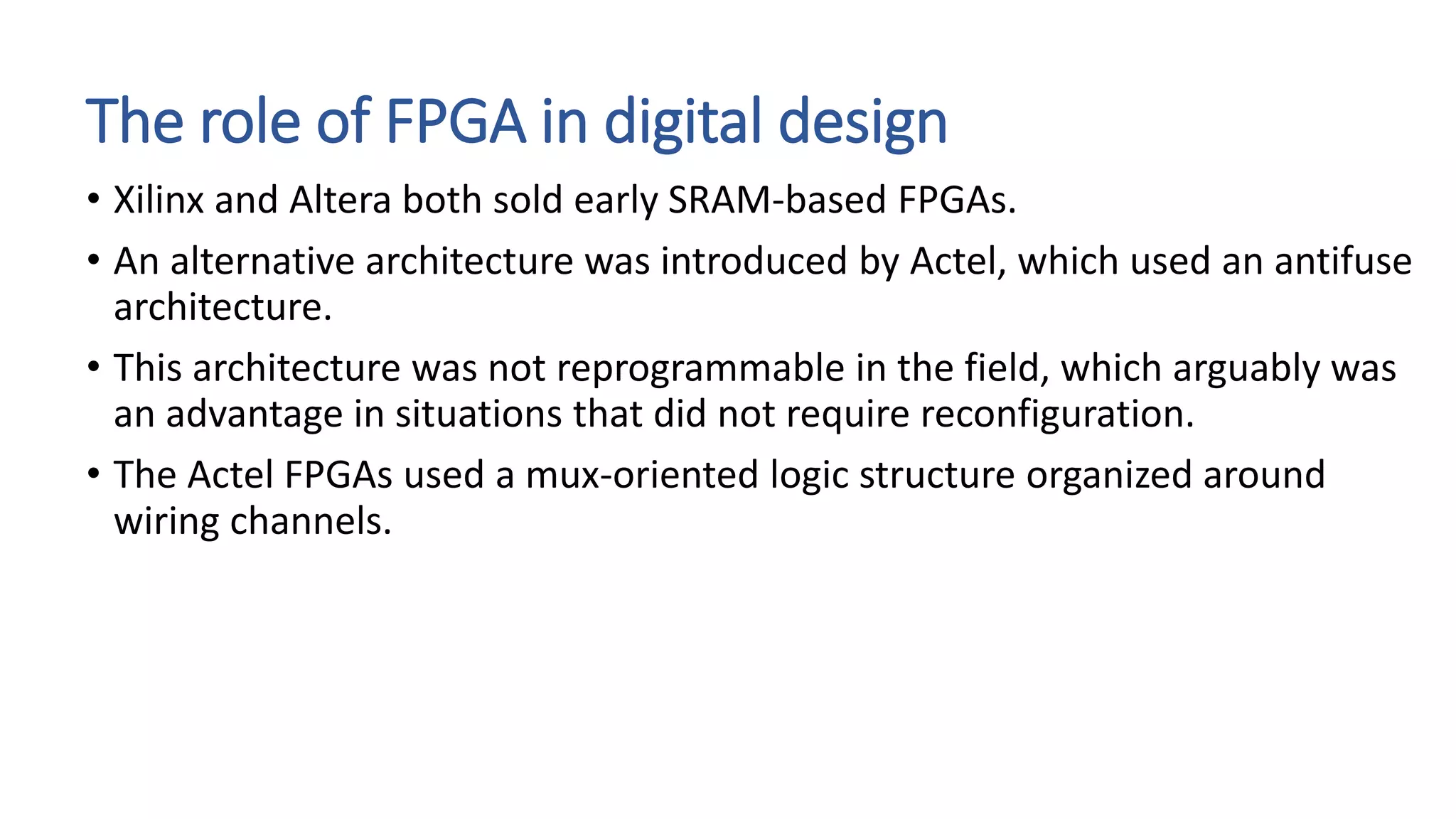 The role of FPGA in digital design
• Xilinx and Altera both sold early SRAM-based FPGAs.
• An alternative architecture was introduced by Actel, which used an antifuse
architecture.
• This architecture was not reprogrammable in the field, which arguably was
an advantage in situations that did not require reconfiguration.
• The Actel FPGAs used a mux-oriented logic structure organized around
wiring channels.
 