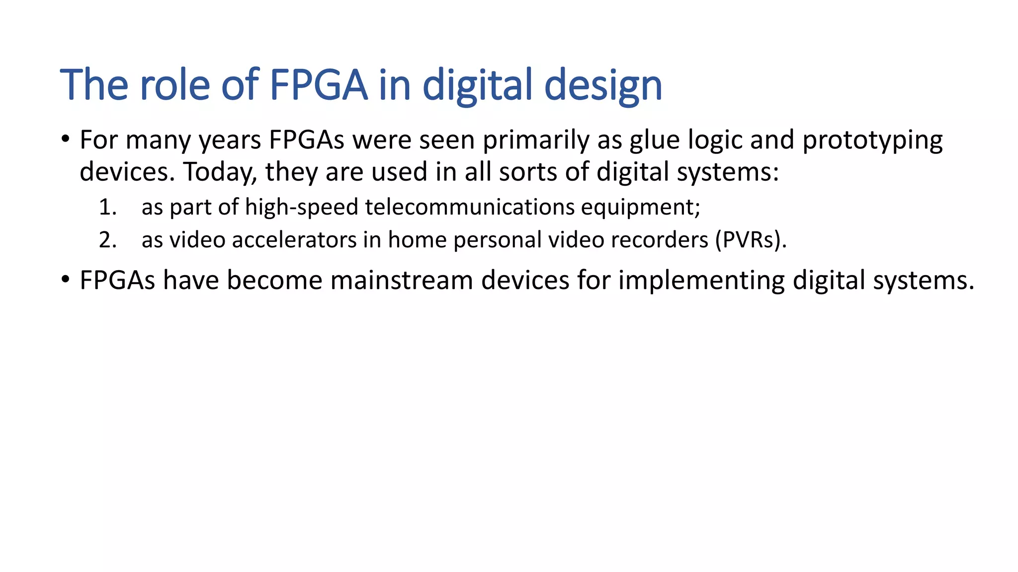The role of FPGA in digital design
• For many years FPGAs were seen primarily as glue logic and prototyping
devices. Today, they are used in all sorts of digital systems:
1. as part of high-speed telecommunications equipment;
2. as video accelerators in home personal video recorders (PVRs).
• FPGAs have become mainstream devices for implementing digital systems.
 