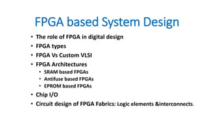 FPGA based System Design
• The role of FPGA in digital design
• FPGA types
• FPGA Vs Custom VLSI
• FPGA Architectures
• SRAM based FPGAs
• Antifuse based FPGAs
• EPROM based FPGAs
• Chip I/O
• Circuit design of FPGA Fabrics: Logic elements &interconnects.
 