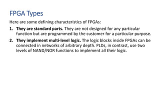 FPGA Types
Here are some defining characteristics of FPGAs:
1. They are standard parts. They are not designed for any particular
function but are programmed by the customer for a particular purpose.
2. They implement multi-level logic. The logic blocks inside FPGAs can be
connected in networks of arbitrary depth. PLDs, in contrast, use two
levels of NAND/NOR functions to implement all their logic.
 