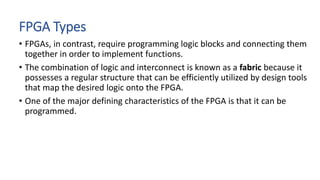 FPGA Types
• FPGAs, in contrast, require programming logic blocks and connecting them
together in order to implement functions.
• The combination of logic and interconnect is known as a fabric because it
possesses a regular structure that can be efficiently utilized by design tools
that map the desired logic onto the FPGA.
• One of the major defining characteristics of the FPGA is that it can be
programmed.
 
