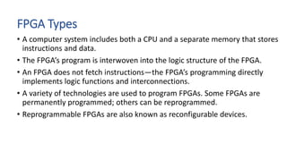 FPGA Types
• A computer system includes both a CPU and a separate memory that stores
instructions and data.
• The FPGA’s program is interwoven into the logic structure of the FPGA.
• An FPGA does not fetch instructions—the FPGA’s programming directly
implements logic functions and interconnections.
• A variety of technologies are used to program FPGAs. Some FPGAs are
permanently programmed; others can be reprogrammed.
• Reprogrammable FPGAs are also known as reconfigurable devices.
 
