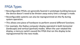 FPGA Types
• Reconfigurable FPGAs are generally favored in prototype building because
the device doesn’t need to be thrown away every time a change is made.
• Reconfigurable systems can also be reprogrammed on-the-fly during
system operation.
• This allows one piece of hardware to perform several different functions
• For example, the Radius computer display operated in both horizontal
(landscape) and vertical (portrait) modes. When the user rotated the
display, a mercury switch caused the FPGA that ran the display to be
reprogrammed for the new mode.
 