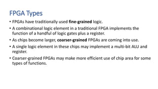 FPGA Types
• FPGAs have traditionally used fine-grained logic.
• A combinational logic element in a traditional FPGA implements the
function of a handful of logic gates plus a register.
• As chips become larger, coarser-grained FPGAs are coming into use.
• A single logic element in these chips may implement a multi-bit ALU and
register.
• Coarser-grained FPGAs may make more efficient use of chip area for some
types of functions.
 