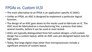 FPGAs vs. Custom VLSI
• The main alternative to an FPGA is an application-specific IC (ASIC).
• Unlike an FPGA, an ASIC is designed to implement a particular logical
function.
• The design of an ASIC goes down to the masks used to fabricate an IC. The
ASIC must be fabricated on a manufacturing line, a process that takes
several months, before it can be used or even tested.
• ASICs are typically distinguished from full custom designs: a full-custom
design has a custom layout, while an ASIC uses pre-designed layout outs for
logic gates.
• Today, few large digital chips other than microprocessors include a
significant amount of custom layout.
 