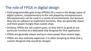 The role of FPGA in digital design
• Field-programmable gate arrays (FPGAs) fill a need in the design space of
digital systems, complementary to the role played by microprocessors.
Microprocessors can be used in a variety of environments, but because
they rely on software to implement functions, they are generally slower
and more power-hungry than custom chips.
• Similarly, FPGAs are not custom parts, so they aren’t as good at any
particular function as a dedicated chip designed for that application.
• FPGAs are generally slower and burn more power than custom logic.
• FPGAs are also relatively expensive; it is often tempting to think that a
custom-designed chip would be cheaper.
 