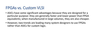 FPGAs vs. Custom VLSI
• ASICs have some significant advantages because they are designed for a
particular purpose: they are generally faster and lower power than FPGA
equivalents; when manufactured in large volumes, they are also cheaper.
• However, two trends are leading many system designers to use FPGAs
rather than ASICs for custom logic.
 