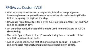 FPGAs vs. Custom VLSI
• With so many transistors on a single chip, it is often tempting—and
increasingly necessary—to throw away transistors in order to simplify the
task of designing the logic on the chip.
• FPGAs use more transistors for a given function than do ASICs, but an FPGA
can be designed in days.
• On the other hand, the cost of the masks used to manufacture an ASIC is
skyrocketing.
• The basic figure of merit of an IC manufacturing line is the width of the
smallest transistor it can build.
• As line widths shrink, the cost of manufacturing goes up—a modern
semiconductor manufacturing plant costs several billion dollars.
 