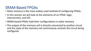 SRAM-Based FPGAs
• Static memory is the most widely used method of configuring FPGAs.
• In this section we will look at the elements of an FPGA: logic,
interconnect, and I/O.
• SRAM-based FPGAs hold their configurations in static memory
• The output of the memory cell is directly connected to another circuit
and the state of the memory cell continuously controls the circuit being
configured.
 