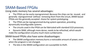 SRAM-Based FPGAs
Using static memory has several advantages:
• The FPGA can be easily reprogrammed. Because the chips can be reused, and
generally reprogrammed without removing them from the circuit, SRAM-based
FPGAs are the generally accepted choice for system prototyping.
• The FPGA can be reprogrammed during system operation, providing
dynamically reconfigurable systems.
• The circuits used in the FPGA can be fabricated with standard VLSI processes.
• Dynamic RAM, although more dense, needs to be refreshed, which would
make the configuration circuitry much more cumbersome.
SRAM-based FPGAs also have some disadvantages:
• The SRAM configuration memory burns a noticeable amount of power, even
when the program is not changed.
• The bits in the SRAM configuration are susceptible to theft.
 