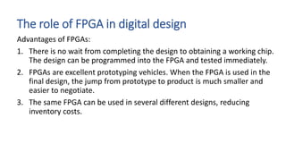 The role of FPGA in digital design
Advantages of FPGAs:
1. There is no wait from completing the design to obtaining a working chip.
The design can be programmed into the FPGA and tested immediately.
2. FPGAs are excellent prototyping vehicles. When the FPGA is used in the
final design, the jump from prototype to product is much smaller and
easier to negotiate.
3. The same FPGA can be used in several different designs, reducing
inventory costs.
 