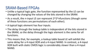 SRAM-Based FPGAs
• Unlike a typical logic gate, the function represented by the LE can be
changed by changing the values of the bits stored in the SRAM.
• As a result, the n-input LE can represent 2^2^nfunctions (though some
of these functions are permutations of each other).
• A typical logic element has four inputs.
• The delay through the lookup table is independent of the bits stored in
the SRAM, so the delay through the logic element is the same for all
functions.
• This means that, for example, a lookup table based LE will exhibit the
same delay for a 4-input XOR and a 4-input NAND. In contrast, a 4-input
XOR built with static CMOS logic is considerably slower than a 4-input
NAND.
 