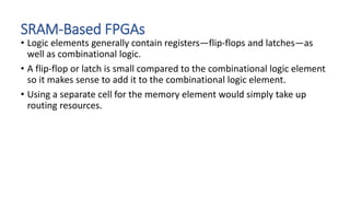 SRAM-Based FPGAs
• Logic elements generally contain registers—flip-flops and latches—as
well as combinational logic.
• A flip-flop or latch is small compared to the combinational logic element
so it makes sense to add it to the combinational logic element.
• Using a separate cell for the memory element would simply take up
routing resources.
 
