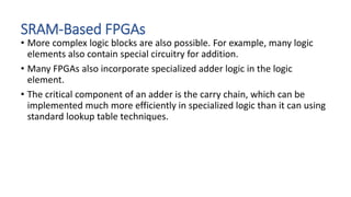 SRAM-Based FPGAs
• More complex logic blocks are also possible. For example, many logic
elements also contain special circuitry for addition.
• Many FPGAs also incorporate specialized adder logic in the logic
element.
• The critical component of an adder is the carry chain, which can be
implemented much more efficiently in specialized logic than it can using
standard lookup table techniques.
 