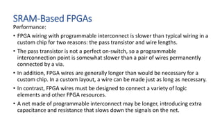 SRAM-Based FPGAs
Performance:
• FPGA wiring with programmable interconnect is slower than typical wiring in a
custom chip for two reasons: the pass transistor and wire lengths.
• The pass transistor is not a perfect on-switch, so a programmable
interconnection point is somewhat slower than a pair of wires permanently
connected by a via.
• In addition, FPGA wires are generally longer than would be necessary for a
custom chip. In a custom layout, a wire can be made just as long as necessary.
• In contrast, FPGA wires must be designed to connect a variety of logic
elements and other FPGA resources.
• A net made of programmable interconnect may be longer, introducing extra
capacitance and resistance that slows down the signals on the net.
 