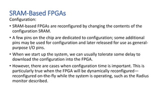 SRAM-Based FPGAs
Configuration:
• SRAM-based FPGAs are reconfigured by changing the contents of the
configuration SRAM.
• A few pins on the chip are dedicated to configuration; some additional
pins may be used for configuration and later released for use as general-
purpose I/O pins.
• When we start up the system, we can usually tolerate some delay to
download the configuration into the FPGA.
• However, there are cases when configuration time is important. This is
particularly true when the FPGA will be dynamically reconfigured—
reconfigured on-the-fly while the system is operating, such as the Radius
monitor described.
 