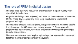 The role of FPGA in digital design
• The area filled by FPGAs has grown enormously in the past twenty years
since their introduction.
• Programmable logic devices (PLDs) had been on the market since the early
1970s. These devices used two level logic structures to implement
programmed logic.
• The first level of logic, the AND plane, was generally fixed, while the second
level, known as the OR plane, was programmable. PLDs are generally
programmed by anti fuses, which are programmed through large voltages
to make connections.
• They were most often used as glue logic—logic that was needed to connect
together the major components of the system.
 