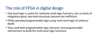 The role of FPGA in digital design
• Two-level logic is useful for relatively small logic functions, but as levels of
integration grew, two-level structures became too inefficient.
• FPGAs provided programmable logic using multi-level logic of arbitrary
depth.
• They used both programmable logic elements and programmable
interconnect to build the multi-level logic functions.
 