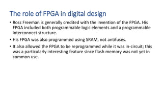 The role of FPGA in digital design
• Ross Freeman is generally credited with the invention of the FPGA. His
FPGA included both programmable logic elements and a programmable
interconnect structure.
• His FPGA was also programmed using SRAM, not antifuses.
• It also allowed the FPGA to be reprogrammed while it was in-circuit; this
was a particularly interesting feature since flash memory was not yet in
common use.
 