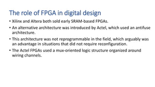 The role of FPGA in digital design
• Xilinx and Altera both sold early SRAM-based FPGAs.
• An alternative architecture was introduced by Actel, which used an antifuse
architecture.
• This architecture was not reprogrammable in the field, which arguably was
an advantage in situations that did not require reconfiguration.
• The Actel FPGAs used a mux-oriented logic structure organized around
wiring channels.
 