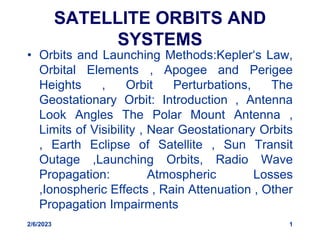 SATELLITE ORBITS AND
SYSTEMS
• Orbits and Launching Methods:Kepler‘s Law,
Orbital Elements , Apogee and Perigee
Heights , Orbit Perturbations, The
Geostationary Orbit: Introduction , Antenna
Look Angles The Polar Mount Antenna ,
Limits of Visibility , Near Geostationary Orbits
, Earth Eclipse of Satellite , Sun Transit
Outage ,Launching Orbits, Radio Wave
Propagation: Atmospheric Losses
,Ionospheric Effects , Rain Attenuation , Other
Propagation Impairments
2/6/2023 1
 