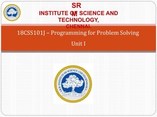 18CSS101J – Programming for Problem Solving
Unit I
SR
M
INSTITUTE OF SCIENCE AND
TECHNOLOGY,
CHENNAI.
 