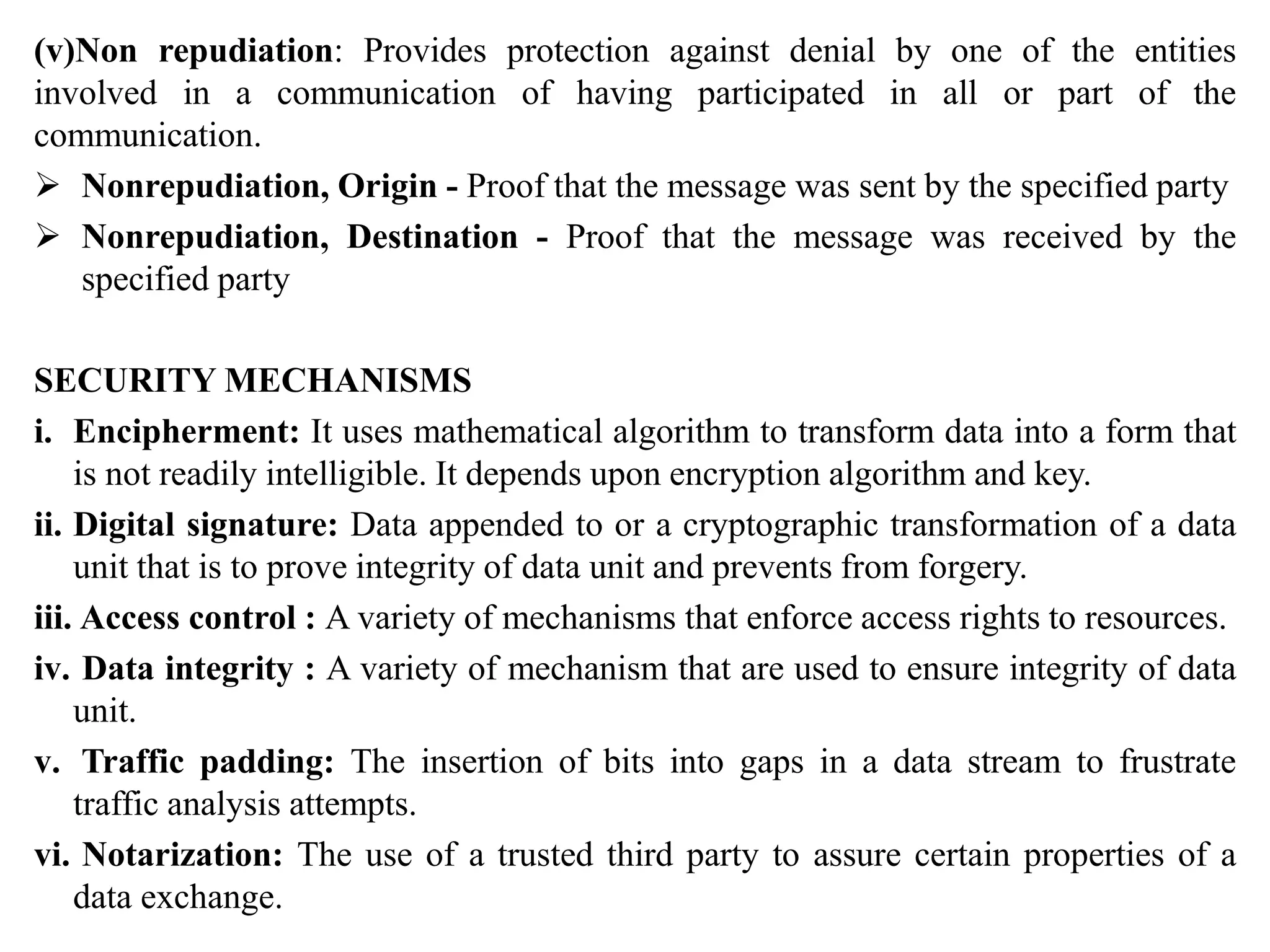 (v)Non repudiation: Provides protection against denial by one of the entities
involved in a communication of having participated in all or part of the
communication.
 Nonrepudiation, Origin - Proof that the message was sent by the specified party
 Nonrepudiation, Destination - Proof that the message was received by the
specified party
SECURITY MECHANISMS
i. Encipherment: It uses mathematical algorithm to transform data into a form that
is not readily intelligible. It depends upon encryption algorithm and key.
ii. Digital signature: Data appended to or a cryptographic transformation of a data
unit that is to prove integrity of data unit and prevents from forgery.
iii. Access control : A variety of mechanisms that enforce access rights to resources.
iv. Data integrity : A variety of mechanism that are used to ensure integrity of data
unit.
v. Traffic padding: The insertion of bits into gaps in a data stream to frustrate
traffic analysis attempts.
vi. Notarization: The use of a trusted third party to assure certain properties of a
data exchange.
 